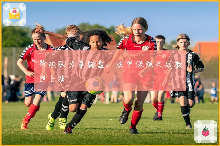 昂热队力争翻盘，法甲保级大战激烈上演