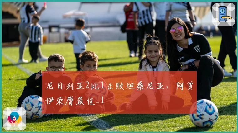 尼日利亚2比1击败坦桑尼亚，阿贾伊荣膺最佳_1