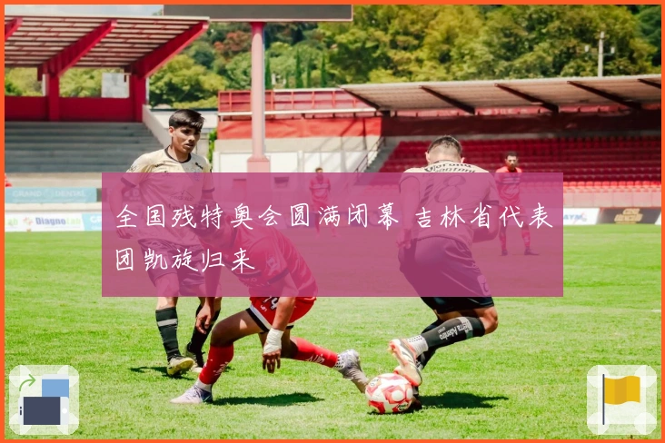 全国残特奥会圆满闭幕 吉林省代表团凯旋归来