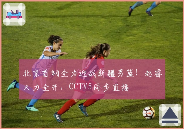 北京首钢全力迎战新疆男篮！赵睿火力全开，CCTV5同步直播