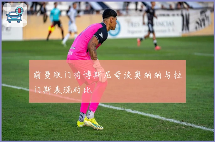 前曼联门将博斯尼奇谈奥纳纳与拉门斯表现对比