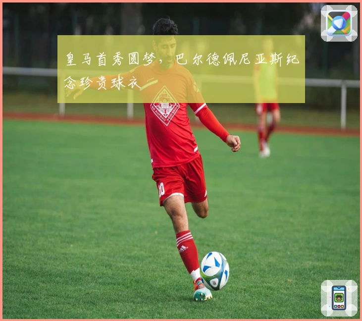 皇马首秀圆梦，巴尔德佩尼亚斯纪念珍贵球衣