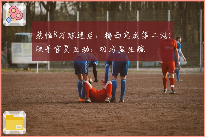 惹恼8万球迷后，梅西完成第二站：联手官员互动，对方显生疏