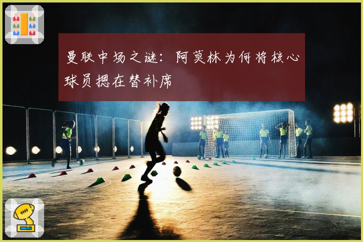 曼联中场之谜：阿莫林为何将核心球员摁在替补席