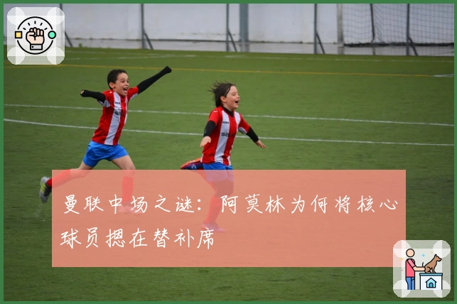 曼联中场之谜：阿莫林为何将核心球员摁在替补席