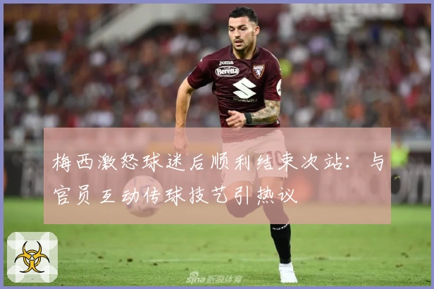 梅西激怒球迷后顺利结束次站：与官员互动传球技艺引热议