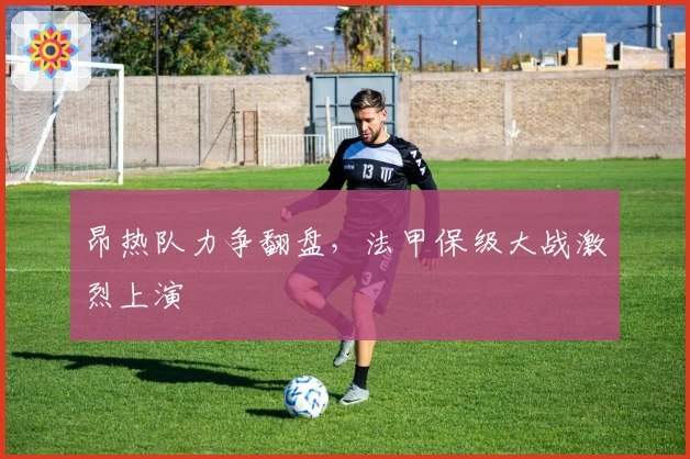 昂热队力争翻盘，法甲保级大战激烈上演