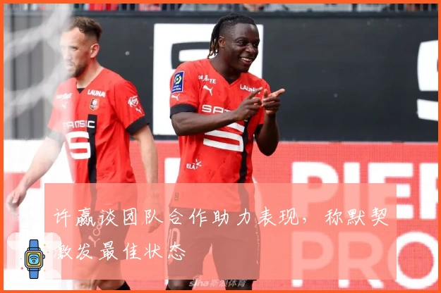 许赢谈团队合作助力表现，称默契激发最佳状态