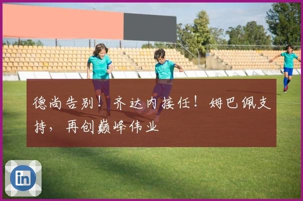 德尚告别！齐达内接任！姆巴佩支持，再创巅峰伟业