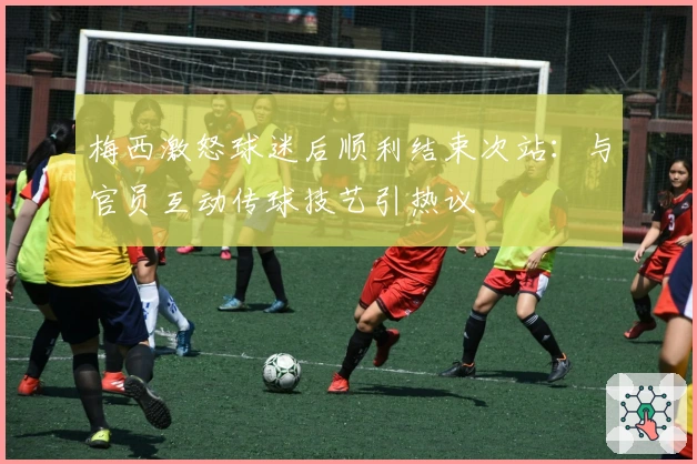 梅西激怒球迷后顺利结束次站：与官员互动传球技艺引热议