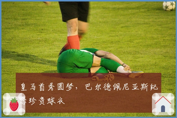 皇马首秀圆梦，巴尔德佩尼亚斯纪念珍贵球衣